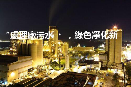 “處理廠污水，綠色凈化新篇章”